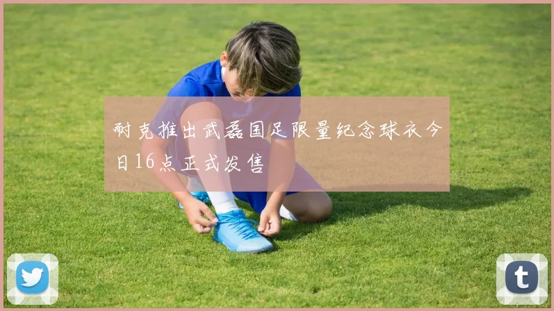 耐克推出武磊国足限量纪念球衣今日16点正式发售