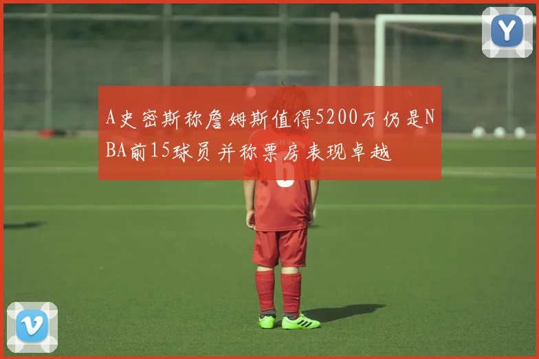 A史密斯称詹姆斯值得5200万仍是NBA前15球员并称票房表现卓越