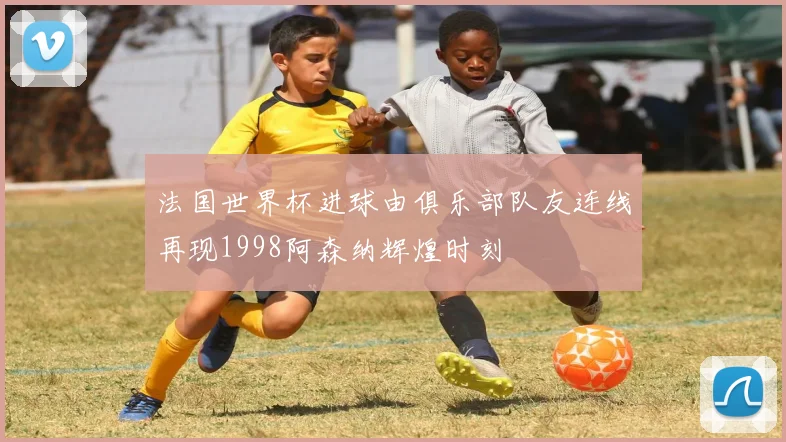 法国世界杯进球由俱乐部队友连线再现1998阿森纳辉煌时刻