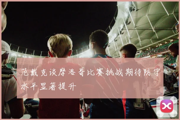 范戴克谈摩洛哥比赛挑战期待防守水平显著提升