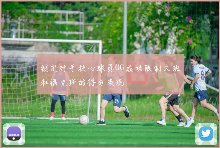 锁定对手核心球员OG成功限制文班和福克斯的得分表现