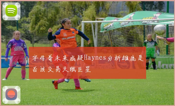 字母哥未来成疑Haynes分析雄鹿是否该交易天赋巨星