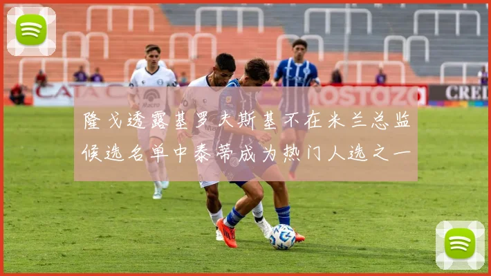 隆戈透露基罗夫斯基不在米兰总监候选名单中泰蒂成为热门人选之一
