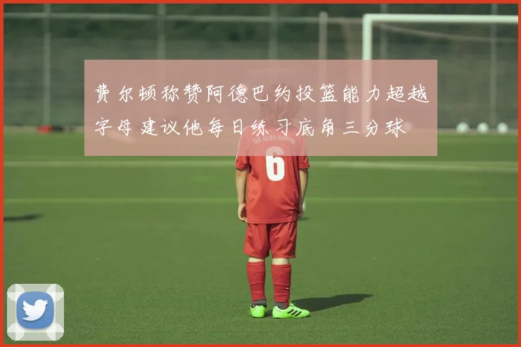 费尔顿称赞阿德巴约投篮能力超越字母建议他每日练习底角三分球
