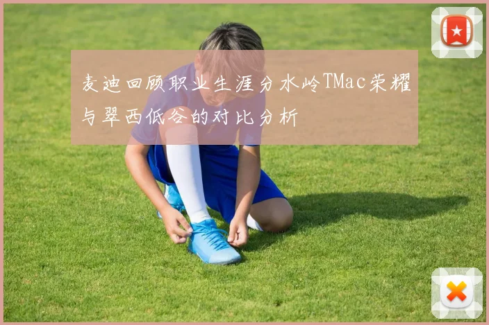 麦迪回顾职业生涯分水岭TMac荣耀与翠西低谷的对比分析