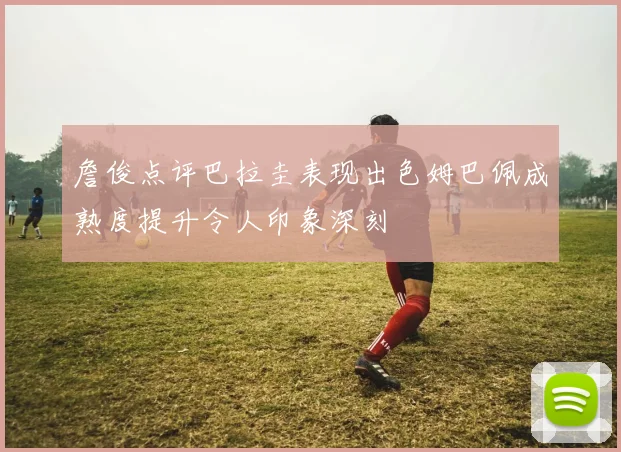 詹俊点评巴拉圭表现出色姆巴佩成熟度提升令人印象深刻