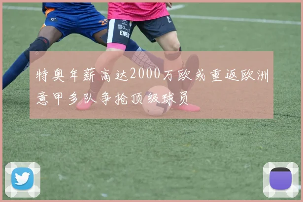 特奥年薪高达2000万欧或重返欧洲意甲多队争抢顶级球员
