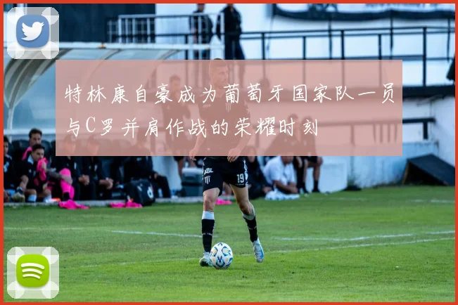 特林康自豪成为葡萄牙国家队一员与C罗并肩作战的荣耀时刻