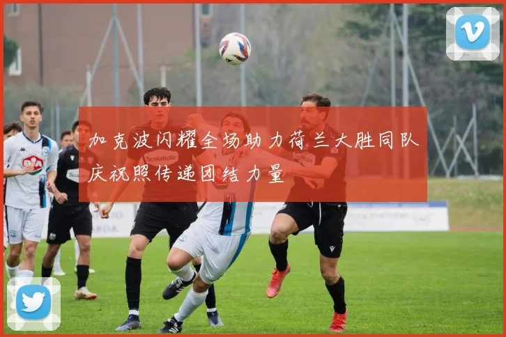 加克波闪耀全场助力荷兰大胜同队庆祝照传递团结力量
