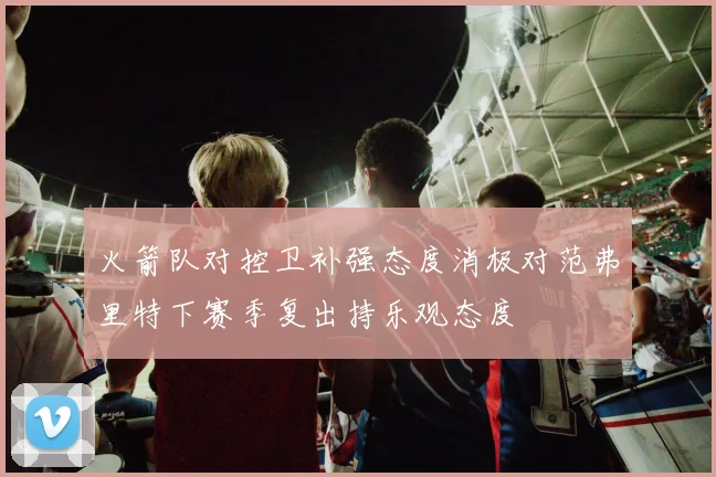 火箭队对控卫补强态度消极对范弗里特下赛季复出持乐观态度