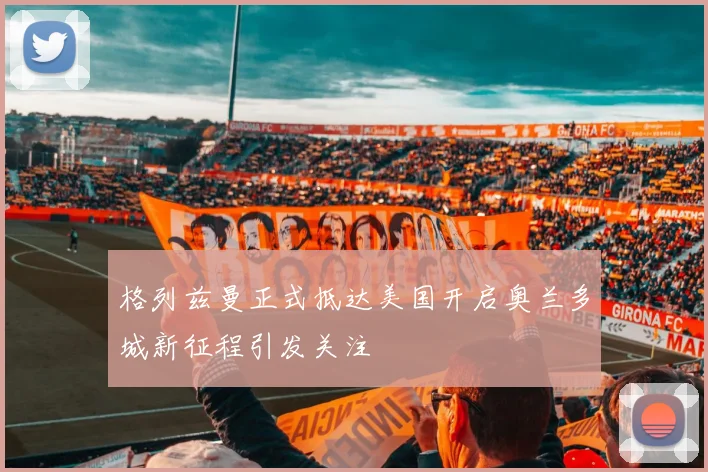 格列兹曼正式抵达美国开启奥兰多城新征程引发关注