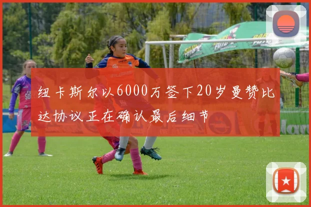 纽卡斯尔以6000万签下20岁曼赞比达协议正在确认最后细节