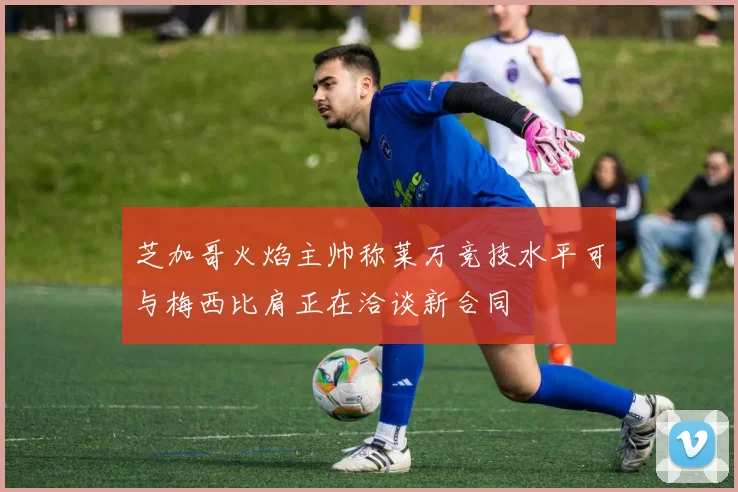芝加哥火焰主帅称莱万竞技水平可与梅西比肩正在洽谈新合同